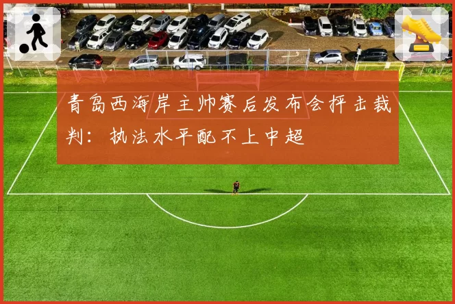 青岛西海岸主帅赛后发布会抨击裁判:执法水平配不上中超