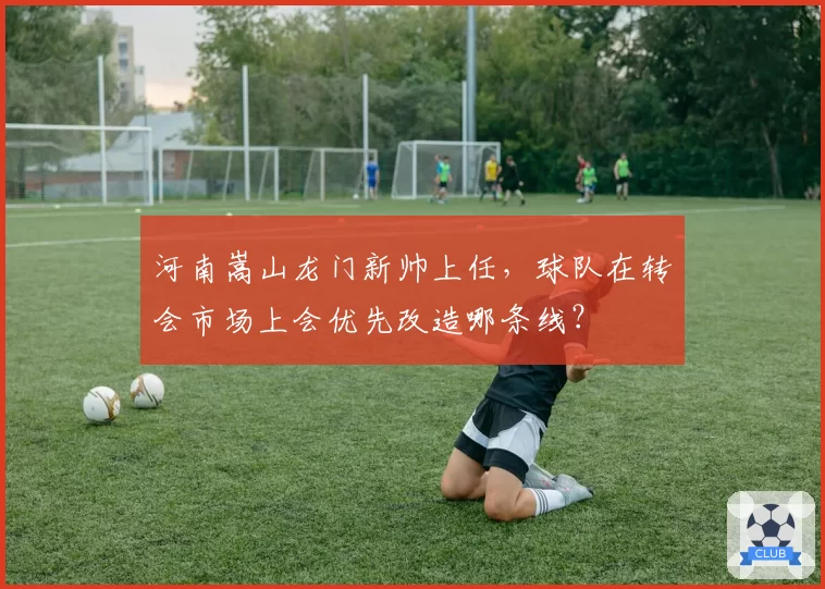 河南嵩山龙门新帅上任，球队在转会市场上会优先改造哪条线？