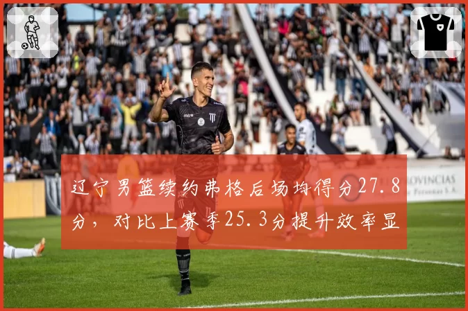 辽宁男篮续约弗格后场均得分27.8分,对比上赛季25.3分提升效率显著