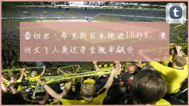 蕾切尔·希克斯百米跑进10秒8,澳洲女飞人奥运夺金概率飙升