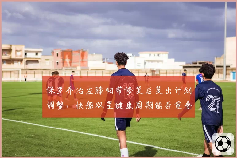 保罗乔治左膝韧带修复后复出计划调整,快船双星健康周期能否重叠?