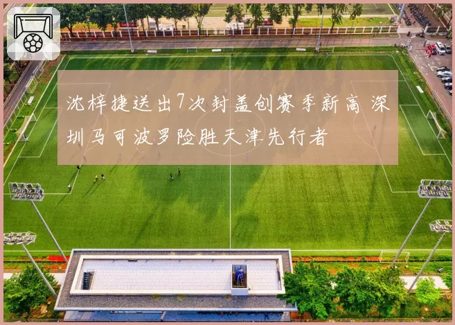 沈梓捷送出7次封盖创赛季新高 深圳马可波罗险胜天津先行者