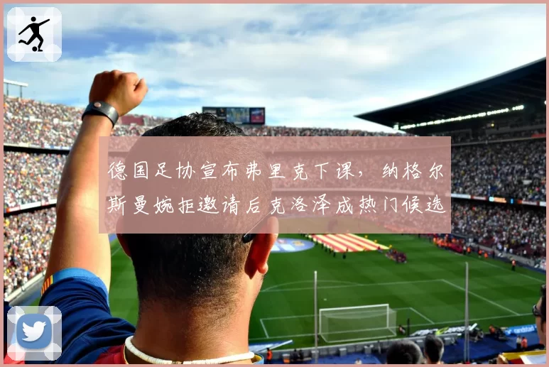 德国足协宣布弗里克下课,纳格尔斯曼婉拒邀请后克洛泽成热门候选